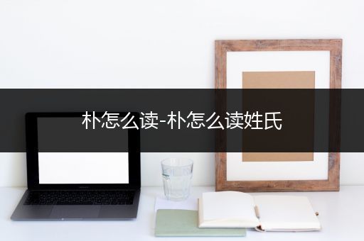 朴怎么读-朴怎么读姓氏